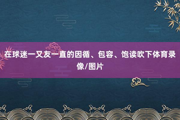 在球迷一又友一直的因循、包容、饱读吹下体育录像/图片