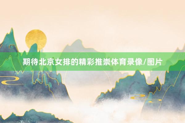 期待北京女排的精彩推崇体育录像/图片