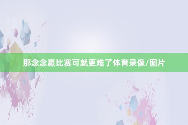 那念念赢比赛可就更难了体育录像/图片
