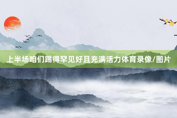 上半场咱们踢得罕见好且充满活力体育录像/图片