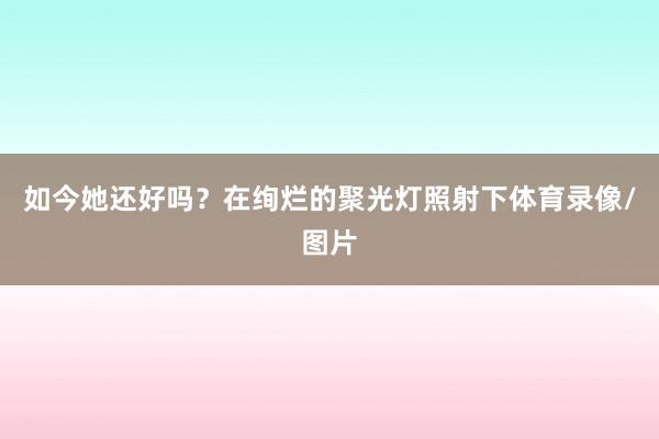 如今她还好吗？在绚烂的聚光灯照射下体育录像/图片
